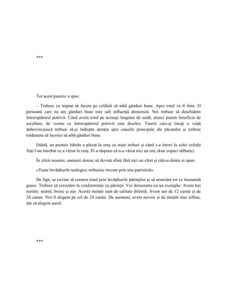 ***




     Tot acest pustnic a spus:

      – Trebuie ca treptat să facem pe celălalt să aibă gânduri bune. Apoi totul va fi bine. O
persoană care nu are gânduri bune este sub influenţă demonică. Noi trebuie să deschidem
întrerupătorul potrivit. Când avem totul pe aceeaşi lungime de undă, atunci putem beneficia de
ascultare, de vreme ce întrerupătorul potrivit este deschis. Tinerii care-şi încep o viaţă
duhovnicească trebuie să-şi îndrepte atenţia spre cauzele principale ale păcatului şi trebuie
totdeauna să încerce să aibă gânduri bune.

       Odată, un pustnic bătrân a plecat la oraş cu nişte treburi şi când s-a întors la schit ceilalţi
fraţi l-au întrebat ce a văzut în oraş. El a răspuns că n-a văzut nici un om, doar copaci sălbatici.

     În zilele noastre, oamenii doresc să devină sfinţi fără nici un efort şi câţiva dintre ei spun:

     «Toate învăţăturile teologice trebuiesc trecute prin sita patristică».

      De fapt, se cuvine să cernem totul prin învăţăturile părinţilor şi să aruncăm tot ce înseamnă
gunoi. Trebuie să cercetăm în conformitate cu părinţii. Voi demonstra cu un exemplu: Avem trei
metale: aramă, bronz şi aur. Aceste metale sunt de calitate diferită. Avem aur de 12 carate şi de
24 carate. Noi îl alegem pe cel de 24 carate. De asemeni, avem nevoie şi de metale mai ieftine,
dar să alegem aurul.




     ***
 