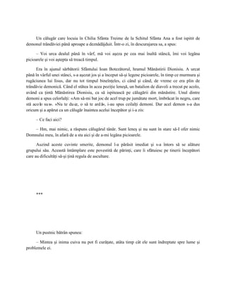 Un călugăr care locuia în Chilia Sfânta Treime de la Schitul Sfânta Ana a fost ispitit de
demonul trândăviei până aproape a deznădăjduit. Într-o zi, în descurajarea sa, a spus:

      – Voi urca dealul până în vârf, mă voi aşeza pe cea mai înaltă stâncă, îmi voi legăna
picioarele şi voi aştepta să treacă timpul.

      Era în ajunul sărbătorii Sfântului Ioan Botezătorul, hramul Mănăstirii Dionisiu. A urcat
până în vârful unei stânci, s-a aşezat jos şi a început să-şi legene picioarele, în timp ce murmura şi
rugăciunea lui Iisus, dar nu tot timpul bineînţeles, ci când şi când, de vreme ce era plin de
trândăvie demonică. Când el stătea în acea poziţie leneşă, un batalion de diavoli a trecut pe acolo,
având ca ţintă Mănăstirea Dionisiu, ca să ispitească pe călugării din mănăstire. Unul dintre
demoni a spus celorlalţi: «Am să-mi bat joc de acel trup pe jumătate mort, îmbrăcat în negru, care
stă aco lo su s». «Nu te du ce, o să te ard ă», i-au spus ceilalţi demoni. Dar acel demon s-a dus
oricum şi a apărut ca un călugăr înaintea acelui începător şi i-a zis:

     – Ce faci aici?

   – Hm, mai nimic, a răspuns călugărul tânăr. Sunt leneş şi nu sunt în stare să-I ofer nimic
Domnului meu, în afară de a sta aici şi de a-mi legăna picioarele.

      Auzind aceste cuvinte smerite, demonul l-a părăsit imediat şi s-a întors să se alăture
grupului său. Această întâmplare este povestită de părinţi, care îi sfătuiesc pe tinerii începători
care au dificultăţi să-şi ţină regula de ascultare.




     ***




     Un pustnic bătrân spunea:

     – Mintea şi inima cuiva nu pot fi curăţate, atâta timp cât ele sunt îndreptate spre lume şi
problemele ei.
 