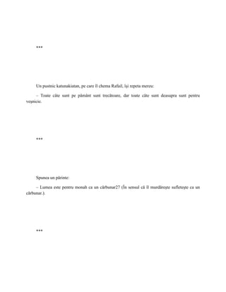 ***




     Un pustnic katunakiatan, pe care îl chema Rafail, îşi repeta mereu:

     – Toate câte sunt pe pământ sunt trecătoare, dar toate câte sunt deasupra sunt pentru
veşnicie.




     ***




     Spunea un părinte:

     – Lumea este pentru monah ca un cărbunar27 (În sensul că îl murdăreşte sufleteşte ca un
cărbunar.).




     ***
 
