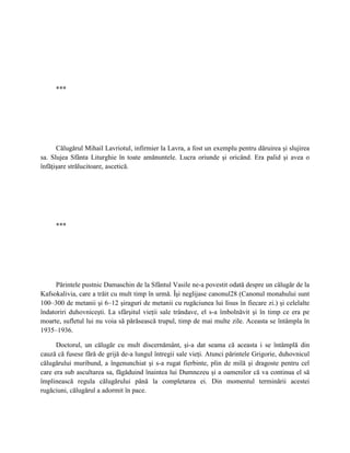 ***




      Călugărul Mihail Lavriotul, infirmier la Lavra, a fost un exemplu pentru dăruirea şi slujirea
sa. Slujea Sfânta Liturghie în toate amănuntele. Lucra oriunde şi oricând. Era palid şi avea o
înfăţişare strălucitoare, ascetică.




     ***




     Părintele pustnic Damaschin de la Sfântul Vasile ne-a povestit odată despre un călugăr de la
Kafsokalivia, care a trăit cu mult timp în urmă. Îşi neglijase canonul28 (Canonul monahului sunt
100–300 de metanii şi 6–12 şiraguri de metanii cu rugăciunea lui Iisus în fiecare zi.) şi celelalte
îndatoriri duhovniceşti. La sfârşitul vieţii sale trândave, el s-a îmbolnăvit şi în timp ce era pe
moarte, sufletul lui nu voia să părăsească trupul, timp de mai multe zile. Aceasta se întâmpla în
1935–1936.

      Doctorul, un călugăr cu mult discernământ, şi-a dat seama că aceasta i se întâmplă din
cauză că fusese fără de grijă de-a lungul întregii sale vieţi. Atunci părintele Grigorie, duhovnicul
călugărului muribund, a îngenunchiat şi s-a rugat fierbinte, plin de milă şi dragoste pentru cel
care era sub ascultarea sa, făgăduind înaintea lui Dumnezeu şi a oamenilor că va continua el să
împlinească regula călugărului până la completarea ei. Din momentul terminării acestei
rugăciuni, călugărul a adormit în pace.
 