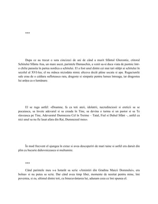 ***




      Dupa ce au trecut o suta cincizeci de ani de când a murit Sfântul Gherontie, ctitorul
Schitului Sfânta Ana, un mare ascet, parintele Damaschin, a venit sa-si duca viata de pustnic într-
o chilie parasita în partea nordica a schitului. El a fost unul dintre cei mai tari stâlpi ai schitului în
secolul al XVI-lea; el nu mânca niciodata nimic altceva decât pâine uscata si apa. Rugaciunile
sale erau de o caldura sufleteasca rara, dragoste si simpatie pentru lumea întreaga, iar dragostea
lui ardea ca o lumânare.




      El se ruga astfel: «Doamne, fa ca toti ateii, idolatrii, necredinciosii si ereticii sa se
pocaiasca, sa învete adevarul si sa creada în Tine, sa devina o turma si un pastor si sa Te
slaveasca pe Tine, Adevaratul Dumnezeu Cel în Treime – Tatal, Fiul si Duhul Sfânt –, astfel ca
nici unul sa nu fie lasat afara din Rai, Dumnezeul meu».




      În mod frecvent el ajungea în extaz si avea descoperiri de mari taine si astfel era daruit din
plin cu bucurie duhovniceasca si multumire.



      ***

     Când parintele meu s-a hotarât sa scrie «Amintiri din Gradina Maicii Domnului», era
bolnav si nu putea sa scrie. Dar când avea timp liber, momente de neuitat pentru mine, îmi
povestea, si eu, ultimul dintre toti, cu binecuvântarea lui, adunam ceea ce îmi spunea el.
 