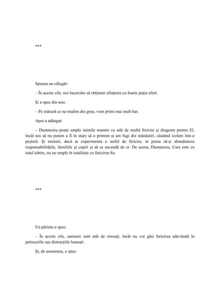 ***




     Spunea un călugăr:

     – În aceste zile, noi încercăm să obţinem sfinţenia cu foarte puţin efort.

     Şi a spus din nou:

     – Pe măsură ce ne trudim din greu, vom primi mai mult har.

     Apoi a adăugat:

       – Dumnezeu poate umple inimile noastre cu atât de multă fericire şi dragoste pentru El,
încât noi să nu putem a fi în stare să o primim şi am fugi din mănăstiri, căutând izolare într-o
peşteră. Şi mirenii, dacă ar experimenta o astfel de fericire, ar putea să-şi abandoneze
responsabilităţile, familiile şi copiii şi să se ascundă de ei. De aceea, Dumnezeu, Care este cu
totul iubire, nu ne umple în totalitate cu fericirea Sa.




     ***




     Un părinte a spus:

      – În aceste zile, oamenii sunt atât de stresaţi, încât nu vor găsi fericirea adevărată în
petrecerile sau distracţiile lumeşti.

     Şi, de asemenea, a spus:
 