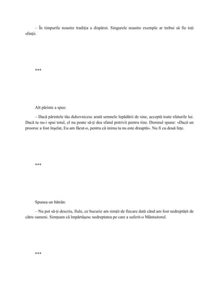 – În timpurile noastre tradiţia a dispărut. Singurele noastre exemple ar trebui să fie toţi
sfinţii.




     ***




     Alt părinte a spus:

     – Dacă părintele tău duhovnicesc arată semnele lepădării de sine, acceptă toate sfaturile lui.
Dacă tu nu-i spui totul, el nu poate să-ţi dea sfatul potrivit pentru tine. Domnul spune: «Dacă un
prooroc a fost înşelat, Eu am făcut-o, pentru că inima ta nu este dreaptă». Nu fi cu două feţe.




     ***




     Spunea un bătrân:

      – Nu pot să-ţi descriu, fiule, ce bucurie am simţit de fiecare dată când am fost nedreptăţit de
către oameni. Simţeam că împărtăşesc nedreptatea pe care a suferit-o Mântuitorul.




     ***
 