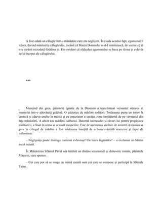A fost odată un călugăr într-o mănăstire care era neglijent. În ciuda acestui fapt, egumenul îl
tolera, dorind mântuirea călugărului, zicând că Maica Domnului o să-l mântuiască, de vreme ce el
n-a părăsit niciodată Grădina ei. Era evident că nădejdea egumenului se baza pe râvna şi evlavia
de la început ale călugărului.




     ***




      Muncind din greu, părintele Ignatie de la Dionisiu a transformat versantul stâncos al
muntelui într-o adevărată grădină. O pădurice de măslini roditori. Totdeauna purta un topor la
centură şi câteva unelte în traistă şi cu entuziasm a curăţat zona împădurită de pe versantul din
faţa mănăstirii. A altoit toţi măslinii sălbatici. Datorită interesului şi râvnei lui pentru propăşirea
mănăstirii, a lăsat în urma sa această moştenire. Este de asemenea vrednic de amintit că munca sa
grea în crângul de măslini a fost totdeauna însoţită de o binecuvântată smerenie şi fapte de
milostenie.

      – Neglijenţa poate distruge oamenii evlavioşi! Un lucru îngrozitor! – a exclamat un bătrân
ascet iscusit.

    În Mănăstirea Sfântul Pavel am întâlnit un distins ieromonah şi duhovnic român, părintele
Macarie, care spunea:

     – Cei care pot să se roage cu inimă curată sunt cei care se ostenesc şi participă la Sfintele
Taine.
 