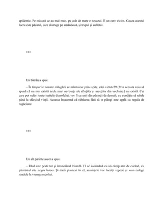 epidemie. Pe măsură ce au mai mult, pe atât de mare e necazul. E un cerc vicios. Cauza acestui
lucru este păcatul, care distruge pe amândouă, şi trupul şi sufletul.




     ***




     Un bătrân a spus:

      – În timpurile noastre călugării se mântuiesc prin ispite, căci virtute29 (Prin aceasta voia să
spună că nu mai există acele mari nevoinţe ale sfinţilor şi asceţilor din vechime.) nu există. Cei
care pot suferi toate ispitele diavolului, vor fi ca unii din părinţii de demult, cu condiţia să rabde
până la sfârşitul vieţii. Aceasta înseamnă că răbdarea fără să te plângi este egală cu regula de
rugăciune.




     ***




     Un alt părinte ascet a spus:

     – Răul este peste tot şi întunericul triumfă. El se aseamănă cu un câmp arat de curând, cu
pământul său negru întors. Şi dacă plantezi în el, seminţele vor încolţi repede şi vom culege
roadele la vremea recoltei.
 
