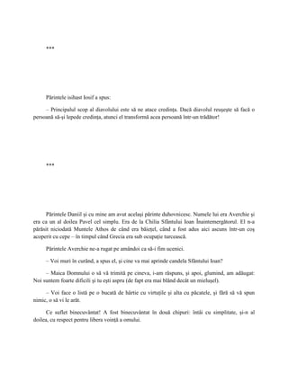 ***




     Părintele isihast Iosif a spus:

     – Principalul scop al diavolului este să ne atace credinţa. Dacă diavolul reuşeşte să facă o
persoană să-şi lepede credinţa, atunci el transformă acea persoană într-un trădător!




     ***




      Părintele Daniil şi cu mine am avut acelaşi părinte duhovnicesc. Numele lui era Averchie şi
era ca un al doilea Pavel cel simplu. Era de la Chilia Sfântului Ioan Înaintemergătorul. El n-a
părăsit niciodată Muntele Athos de când era băieţel, când a fost adus aici ascuns într-un coş
acoperit cu cepe – în timpul când Grecia era sub ocupaţie turcească.

     Părintele Averchie ne-a rugat pe amândoi ca să-i fim ucenici.

     – Voi muri în curând, a spus el, şi cine va mai aprinde candela Sfântului Ioan?

     – Maica Domnului o să vă trimită pe cineva, i-am răspuns, şi apoi, glumind, am adăugat:
Noi suntem foarte dificili şi tu eşti aspru (de fapt era mai blând decât un mieluşel).

     – Voi face o listă pe o bucată de hârtie cu virtuţile şi alta cu păcatele, şi fără să vă spun
nimic, o să vi le arăt.

      Ce suflet binecuvântat! A fost binecuvântat în două chipuri: întâi cu simplitate, şi-n al
doilea, cu respect pentru libera voinţă a omului.
 