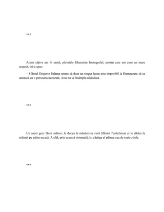 ***




     Acum câţiva ani în urmă, părintele Gherasim Imnograful, pentru care am avut un mare
respect, mi-a spus:

     – Sfântul Grigorie Palama spune că doar un singur lucru este imposibil la Dumnezeu: să se
unească cu o persoană necurată. Asta nu se întâmplă niciodată.




     ***




     Un ascet grec făcea mături, le ducea la mănăstirea rusă Sfântul Pantelimon şi le dădea la
schimb pe pâine uscată. Astfel, prin această osteneală, îşi câştiga el pâinea cea de toate zilele.




     ***
 