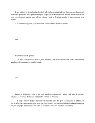 L-am întâlnit în ultimele zile ale vieţii sale pe harismaticul părinte Simeon, care fusese sub
ascultarea părintelui Sava până la sfârşitul vieţii acestui binecunoscut părinte. Părintele Simeon
ne-a povestit multe despre acest părinte plin de virtuţi şi de discernământ şi, de asemenea, ne-a
sfătuit:

     – Să vă temeţi de păcat şi nu de diavol, căci acesta nu are nici o putere.




     ***




     Un bătrân isihast, spunea:

      – Un frate se supune cu evlavie, fără întrebări. Mai târziu raţionează, lucru care omoară
ascultarea. Examinează prin ochii logicii.




     ***




     Pustnicul Hristodul, care a fost sub ascultarea părintelui Calinic, cel plin de trezvie,
obişnuia să ne spună de fiecare dată când îl vizitam la chilia sa:

      – În zilele noastre trebuie neapărat să încercăm mai din greu să ajungem la răbdare. În
trecut, sfinţii se osteneau din greu pentru această virtute. Noi nu suntem în stare să egalăm asceza
lor, dar cel puţin trebuie să ne străduim să avem ceva răbdare, ascultare şi smerenie.
 