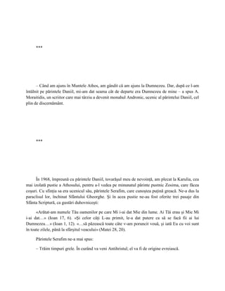 ***




      – Când am ajuns în Muntele Athos, am gândit că am ajuns la Dumnezeu. Dar, după ce l-am
întâlnit pe părintele Daniil, mi-am dat seama cât de departe era Dumnezeu de mine – a spus A.
Moraitidis, un scriitor care mai târziu a devenit monahul Andronic, ucenic al părintelui Daniil, cel
plin de discernământ.




     ***




     În 1968, împreună cu părintele Daniil, tovarăşul meu de nevoinţă, am plecat la Karulia, cea
mai izolată pustie a Athosului, pentru a-l vedea pe minunatul părinte pustnic Zosima, care făcea
coşuri. Cu sfinţia sa era ucenicul său, părintele Serafim, care cunoştea puţină greacă. Ne-a dus la
paraclisul lor, închinat Sfântului Gheorghe. Şi în acea pustie ne-au fost oferite trei pasaje din
Sfânta Scriptură, ca gustări duhovniceşti:

      «Arătat-am numele Tău oamenilor pe care Mi i-ai dat Mie din lume. Ai Tăi erau şi Mie Mi
i-ai dat…» (Ioan 17, 6). «Şi celor câţi L-au primit, le-a dat putere ca să se facă fii ai lui
Dumnezeu…» (Ioan 1, 12). «…să păzească toate câte v-am poruncit vouă, şi iată Eu cu voi sunt
în toate zilele, până la sfârşitul veacului» (Matei 28, 20).

     Părintele Serafim ne-a mai spus:

     – Trăim timpuri grele. În curând va veni Antihristul; el va fi de origine evreiască.
 