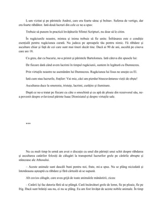 L-am vizitat şi pe părintele Andrei, care era foarte sărac şi bolnav. Suferea de vertigo, dar
era foarte răbdător. Iată două lucruri din cele ce ne-a spus:

     Trebuie să punem în practică învăţăturile Sfintei Scripturi, nu doar să le citim.

      În rugăciunile noastre, mintea şi inima trebuie să fie unite. Înfrânarea este o condiţie
esenţială pentru rugăciunea curată. Nu judeca pe aproapele tău pentru nimic. Fă răbdare şi
ascultare chiar şi faţă de cei care sunt mai tineri decât tine. Dacă ai 90 de ani, ascultă pe cineva
care are 18.

     Cu greu, dar cu bucurie, ne-a primit şi părintele Bartolomeu. Iată câteva din spusele lui:

     De fiecare dată când avem lacrimi în timpul rugăciunii, suntem în legătură cu Dumnezeu.

     Prin virtuţile noastre ne asemănăm lui Dumnezeu. Rugăciunea lui Iisus ne uneşte cu El.

     Iată cum stau lucrurile, fraţilor: Vai mie, căci am pierdut binecuvântarea vieţii de obşte!

     Ascultarea duce la smerenie, tristeţe, lacrimi, curăţire şi iluminare.

     După ce ne-a tratat pe fiecare cu câte o smochină şi cu apă de ploaie din rezervorul său, ne-
a povestit despre evlaviosul părinte Isaac Dionisiatul şi despre virtuţile sale.




     ***




      Nu cu mult timp în urmă am avut o discuţie cu unul din părinţii unui schit despre răbdarea
şi ascultarea catârilor folosiţi de călugări la transportul lucrurilor grele pe cărările abrupte şi
stâncoase ale Athosului.

      – Aceste animale sunt dascăli buni pentru noi, frate, mi-a spus. Nu se plâng niciodată şi
întotdeauna aşteaptă cu răbdare şi fără cârteală să se supună.

     Alt cuvios călugăr, care avea grijă de toate animalele mănăstirii, zicea:

      – Catârii îşi fac datoria fără să se plângă. Cară încărcături grele de lemn, fie pe ploaie, fie pe
frig. Dacă sunt hrăniţi sau nu, ei nu se plâng. Eu am fost învăţat de aceste nobile animale. În timp
 