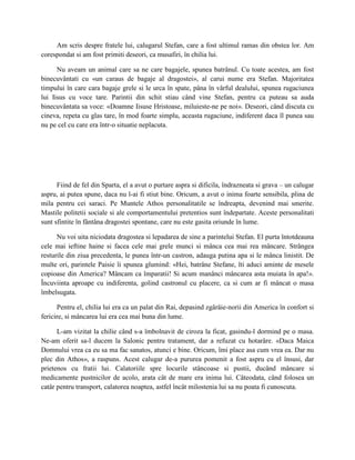 Am scris despre fratele lui, calugarul Stefan, care a fost ultimul ramas din obstea lor. Am
corespondat si am fost primiti deseori, ca musafiri, în chilia lui.

      Nu aveam un animal care sa ne care bagajele, spunea batrânul. Cu toate acestea, am fost
binecuvântati cu «un caraus de bagaje al dragostei», al carui nume era Stefan. Majoritatea
timpului în care cara bagaje grele si le urca în spate, pâna în vârful dealului, spunea rugaciunea
lui Iisus cu voce tare. Parintii din schit stiau când vine Stefan, pentru ca puteau sa auda
binecuvântata sa voce: «Doamne Iisuse Hristoase, miluieste-ne pe noi». Deseori, când discuta cu
cineva, repeta cu glas tare, în mod foarte simplu, aceasta rugaciune, indiferent daca îl punea sau
nu pe cel cu care era într-o situatie neplacuta.




      Fiind de fel din Sparta, el a avut o purtare aspra si dificila, îndrazneata si grava – un calugar
aspru, ai putea spune, daca nu l-ai fi stiut bine. Oricum, a avut o inima foarte sensibila, plina de
mila pentru cei saraci. Pe Muntele Athos personalitatile se îndreapta, devenind mai smerite.
Mastile politetii sociale si ale comportamentului pretentios sunt îndepartate. Aceste personalitati
sunt sfintite în fântâna dragostei spontane, care nu este gasita oriunde în lume.

      Nu voi uita niciodata dragostea si lepadarea de sine a parintelui Stefan. El purta întotdeauna
cele mai ieftine haine si facea cele mai grele munci si mânca cea mai rea mâncare. Strângea
resturile din ziua precedenta, le punea într-un castron, adauga putina apa si le mânca linistit. De
multe ori, parintele Paisie îi spunea glumind: «Hei, batrâne Stefane, îti aduci aminte de mesele
copioase din America? Mâncam ca împaratii! Si acum manânci mâncarea asta muiata în apa!».
Încuviinta aproape cu indiferenta, golind castronul cu placere, ca si cum ar fi mâncat o masa
îmbelsugata.

      Pentru el, chilia lui era ca un palat din Rai, depasind zgârâie-norii din America în confort si
fericire, si mâncarea lui era cea mai buna din lume.

      L-am vizitat la chilie când s-a îmbolnavit de ciroza la ficat, gasindu-l dormind pe o masa.
Ne-am oferit sa-l ducem la Salonic pentru tratament, dar a refuzat cu hotarâre. «Daca Maica
Domnului vrea ca eu sa ma fac sanatos, atunci e bine. Oricum, îmi place asa cum vrea ea. Dar nu
plec din Athos», a raspuns. Acest calugar de-a pururea pomenit a fost aspru cu el însusi, dar
prietenos cu fratii lui. Calatoriile spre locurile stâncoase si pustii, ducând mâncare si
medicamente pustnicilor de acolo, arata cât de mare era inima lui. Câteodata, când folosea un
catâr pentru transport, calatorea noaptea, astfel încât milostenia lui sa nu poata fi cunoscuta.
 
