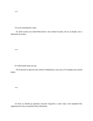 ***




     Un ascet contemporan a spus:

     – În zilele acestea este multă făină pentru a face aluatul de pâine, dar nu şi drojdie, care o
determină să crească.




     ***




     O vorbă atonită sună cam aşa:

      – Să fii precaut în aducerea unui străin în mănăstirea ta, aşa cum ai fi în adopţia unui animal
rătăcit.




     ***




     Un frate l-a întrebat pe părintele Auxentie Grigoritul, a cărei viaţă a fost împărţită între
rugăciunea lui Iisus şi acatistele Maicii Domnului:
 
