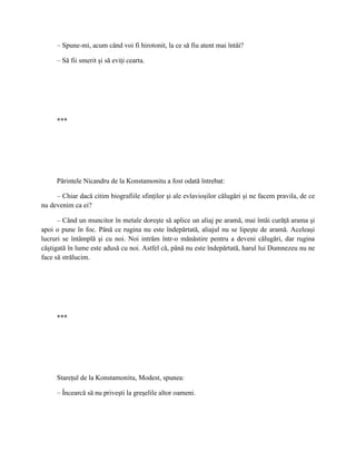 – Spune-mi, acum când voi fi hirotonit, la ce să fiu atent mai întâi?

     – Să fii smerit şi să eviţi cearta.




     ***




     Părintele Nicandru de la Konstamonitu a fost odată întrebat:

     – Chiar dacă citim biografiile sfinţilor şi ale evlavioşilor călugări şi ne facem pravila, de ce
nu devenim ca ei?

      – Când un muncitor în metale doreşte să aplice un aliaj pe aramă, mai întâi curăţă arama şi
apoi o pune în foc. Până ce rugina nu este îndepărtată, aliajul nu se lipeşte de aramă. Aceleaşi
lucruri se întâmplă şi cu noi. Noi intrăm într-o mănăstire pentru a deveni călugări, dar rugina
câştigată în lume este adusă cu noi. Astfel că, până nu este îndepărtată, harul lui Dumnezeu nu ne
face să strălucim.




     ***




     Stareţul de la Konstamonitu, Modest, spunea:

     – Încearcă să nu priveşti la greşelile altor oameni.
 
