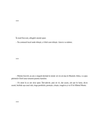 ***




     În mod frecvent, călugării atoniţi spun:

     – Nu contează locul unde trăieşti, ci felul cum trăieşti. Asta te va mântui.




     ***




      – Părinte Gavriil, eu am o singură dorinţă în inimă: să vin să stau în Muntele Athos, i-a spus
părintele Chiril unui renumit pustnic karuliot.

     – Fii atent la ce am să-ţi spun. Într-adevăr, poţi să vii, dar acum, cât eşti în lume, du-te
acasă, închide uşa casei tale, trage perdelele, posteşte, citeşte, roagă-te şi vei fi în Sfântul Munte.




     ***
 