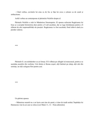 – Când vorbea, cuvintele lui erau ca de foc şi faţa lui avea o culoare ca de ceară şi
strălucitoare.

     Astfel vorbea un contemporan al părintelui Nichifor despre el.

      Părintele Nichifor a trăit în Mănăstirea Simonopetra. El spunea neîncetat Rugăciunea lui
Iisus şi a acceptat hirotonirea doar pentru a fi sub ascultare, dar se ruga întotdeauna pentru a fi
eliberat de alte responsabilităţi ale preoţiei. Rugăciunea i-a fost ascultată, fiind izbăvit când şi-a
pierdut vederea.




     ***




     Părintele G. era neîndurător cu cei leneşi. El îi sfătuia pe călugări să muncească, pentru a se
asemăna asceţilor din vechime. Unii dintre ei făceau coşuri, alţii baloturi pe câmp, alţii ulei din
seminţe, iar alţii culegeau flori pentru ceai.




     ***




     Un părinte spunea:

    – Mântuirea noastră nu e un lucru care ţine de şansă, ci doar de trudă asiduă. Împărăţia lui
Dumnezeu vine la cei care se silesc [vezi Matei 11, 12 – Nota editorului].
 