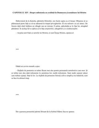 CAPITOLUL XIV - Despre milostenia cu credinţă în Dumnezeu şi următoare lui Hristos



      Duhovnicul de la Karulia, părintele Hristofor, era foarte aspru cu el însuşi. Obişnuia să se
pălmuiască peste faţă ca să nu adoarmă în timpul privegherilor. El era milostiv cu cei săraci. De
fiecare dată când întâlnea un călugăr sau un mirean, îl saluta, aplecându-se în faţa lui, atingând
pământul. În acelaşi fel se apleca şi în faţa cerşetorilor, călugărilor şi a credincioşilor.

     – Aceştia sunt fraţii şi surorile lui Hristos; ei sunt Însuşi Hristos, spunea el.




     ***




     Odată un cuvios monah a spus:

      – Slujbele de pomenire ar trebui făcute mai ales pentru persoanele nemilostive care mor. Şi
ar trebui mai ales dată milostenie în amintirea lor; multă milostenie. Sunt mulţi oameni săraci
care trebuie ajutaţi. Daţi-le lor. La slujbele de pomenire folosiţi coliva simplă şi nu îndulcită, cum
se face în ultimul timp.




     ***




     De-a pururea pomenitul părinte Hrisant de la Schitul Sfânta Ana ne spunea:
 