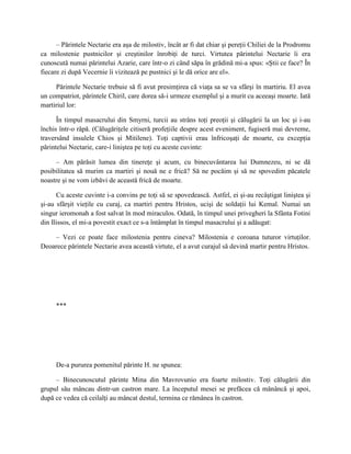 – Părintele Nectarie era aşa de milostiv, încât ar fi dat chiar şi pereţii Chiliei de la Prodromu
ca milostenie pustnicilor şi creştinilor înrobiţi de turci. Virtutea părintelui Nectarie îi era
cunoscută numai părintelui Azarie, care într-o zi când săpa în grădină mi-a spus: «Ştii ce face? În
fiecare zi după Vecernie îi vizitează pe pustnici şi le dă orice are el».

     Părintele Nectarie trebuie să fi avut presimţirea că viaţa sa se va sfârşi în martiriu. El avea
un compatriot, părintele Chiril, care dorea să-i urmeze exemplul şi a murit cu aceeaşi moarte. Iată
martiriul lor:

      În timpul masacrului din Smyrni, turcii au strâns toţi preoţii şi călugării la un loc şi i-au
închis într-o râpă. (Călugăriţele citiseră profeţiile despre acest eveniment, fugiseră mai devreme,
traversând insulele Chios şi Mitilene). Toţi captivii erau înfricoşaţi de moarte, cu excepţia
părintelui Nectarie, care-i liniştea pe toţi cu aceste cuvinte:

     – Am părăsit lumea din tinereţe şi acum, cu binecuvântarea lui Dumnezeu, ni se dă
posibilitatea să murim ca martiri şi nouă ne e frică? Să ne pocăim şi să ne spovedim păcatele
noastre şi ne vom izbăvi de această frică de moarte.

      Cu aceste cuvinte i-a convins pe toţi să se spovedească. Astfel, ei şi-au recâştigat liniştea şi
şi-au sfârşit vieţile cu curaj, ca martiri pentru Hristos, ucişi de soldaţii lui Kemal. Numai un
singur ieromonah a fost salvat în mod miraculos. Odată, în timpul unei privegheri la Sfânta Fotini
din Ilissos, el mi-a povestit exact ce s-a întâmplat în timpul masacrului şi a adăugat:

    – Vezi ce poate face milostenia pentru cineva? Milostenia e coroana tuturor virtuţilor.
Deoarece părintele Nectarie avea această virtute, el a avut curajul să devină martir pentru Hristos.




     ***




     De-a pururea pomenitul părinte H. ne spunea:

     – Binecunoscutul părinte Mina din Mavrovunio era foarte milostiv. Toţi călugării din
grupul său mâncau dintr-un castron mare. La începutul mesei se prefăcea că mănâncă şi apoi,
după ce vedea că ceilalţi au mâncat destul, termina ce rămânea în castron.
 