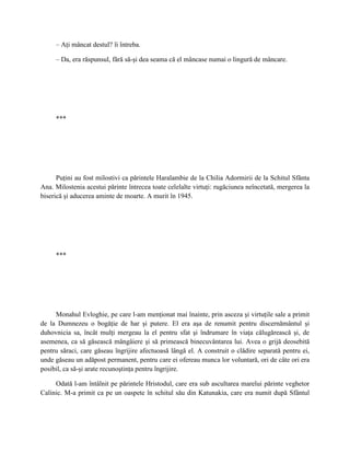 – Aţi mâncat destul? îi întreba.

     – Da, era răspunsul, fără să-şi dea seama că el mâncase numai o lingură de mâncare.




     ***




      Puţini au fost milostivi ca părintele Haralambie de la Chilia Adormirii de la Schitul Sfânta
Ana. Milostenia acestui părinte întrecea toate celelalte virtuţi: rugăciunea neîncetată, mergerea la
biserică şi aducerea aminte de moarte. A murit în 1945.




     ***




     Monahul Evloghie, pe care l-am menţionat mai înainte, prin asceza şi virtuţile sale a primit
de la Dumnezeu o bogăţie de har şi putere. El era aşa de renumit pentru discernământul şi
duhovnicia sa, încât mulţi mergeau la el pentru sfat şi îndrumare în viaţa călugărească şi, de
asemenea, ca să găsească mângâiere şi să primească binecuvântarea lui. Avea o grijă deosebită
pentru săraci, care găseau îngrijire afectuoasă lângă el. A construit o clădire separată pentru ei,
unde găseau un adăpost permanent, pentru care ei ofereau munca lor voluntară, ori de câte ori era
posibil, ca să-şi arate recunoştinţa pentru îngrijire.

     Odată l-am întâlnit pe părintele Hristodul, care era sub ascultarea marelui părinte veghetor
Calinic. M-a primit ca pe un oaspete în schitul său din Katunakia, care era numit după Sfântul
 