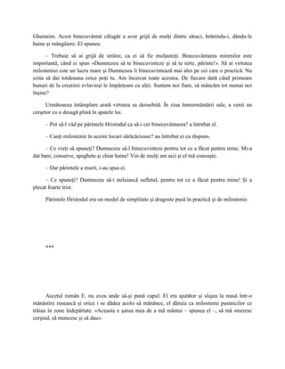 Gherasim. Acest binecuvântat călugăr a avut grijă de mulţi dintre săraci, hrănindu-i, dându-le
haine şi mângâiere. El spunea:

      – Trebuie să ai grijă de străini, ca ei să fie mulţumiţi. Binecuvântarea mirenilor este
importantă, când ei spun «Dumnezeu să te binecuvinteze şi să te ierte, părinte!». Să ai virtutea
milosteniei este un lucru mare şi Dumnezeu îi binecuvintează mai ales pe cei care o practică. Nu
ezita să dai totdeauna orice poţi tu. Am încercat toate acestea. De fiecare dată când primeam
bunuri de la creştinii evlavioşi le împărţeam cu alţii. Suntem noi fiare, să mâncăm tot numai noi
înşine?

      Următoarea întâmplare arată virtutea sa deosebită. În ziua înmormântării sale, a venit un
cerşetor cu o desagă plină în spatele lui.

     – Pot să-l văd pe părintele Hristodul ca să-i cer binecuvântarea? a întrebat el.

     – Cauţi milostenie în aceste locuri sărăcăcioase? au întrebat ei ca răspuns.

      – Ce vreţi să spuneţi? Dumnezeu să-l binecuvinteze pentru tot ce a făcut pentru mine. Mi-a
dat bani, conserve, spaghete şi chiar haine! Vin de mulţi ani aici şi el mă cunoaşte.

     – Dar părintele a murit, i-au spus ei.

      – Ce spuneţi? Dumnezeu să-i miluiască sufletul, pentru tot ce a făcut pentru mine! Şi a
plecat foarte trist.

     Părintele Hristodul era un model de simplitate şi dragoste pusă în practică şi de milostenie.




     ***




      Ascetul român E. nu avea unde să-şi pună capul. El era ajutător şi slujea la masă într-o
mănăstire rusească şi orice i se dădea acolo să mănânce, el dăruia ca milostenie pustnicilor ce
trăiau în zone îndepărtate. «Aceasta e şansa mea de a mă mântui – spunea el –, să mă smeresc
cerşind, să muncesc şi să dau».
 