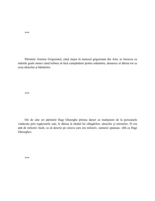 ***




     Părintele Artemie Grigoriatul, când slujea în metocul grigoriatan din Arta, se întorcea cu
mâinile goale atunci când trebuia să facă cumpărături pentru mănăstire, deoarece el dăruia tot ce
avea săracilor şi bătrânilor.




     ***




      Ori de câte ori părintele Hagi Gheorghe primea daruri ca mulţumire de la persoanele
vindecate prin rugăciunile sale, le dăruia la rândul lui călugărilor, săracilor şi mirenilor. El era
atât de milostiv încât, ca să descrie pe cineva care era milostiv, oamenii spuneau: «Dă ca Hagi
Gheorghe».




     ***
 