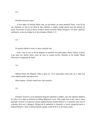 ***



     Parintele meu mi-a spus:

      – A fost odata, în Schitul Sfânta Ana, un om batrân, pe nume parintele Petru. Avea 95 de
ani. Obisnuia sa stea în aer liber în fata schitului si cârpea ciorapi pentru unii din parintii de
acolo. Era ascuns în ceea ce facea, având în minte cuvintele Sfintei Scripturi: «Tu însa, când faci
milostenie, sa nu stie stânga ta ce face dreapta» (Matei 6, 3).



     ***



     Un pustnic batrân si sarac i-a spus vecinului sau:

      – Frate, vino sa vezi ce fel de dragoste au parintii! Am gasit pâine, fructe, brânza si peste;
le-au lasat aici pentru mine, exact de ceea ce aveam nevoie. Domnul sa fie laudat! Maica
Domnului se îngrijeste de toate!



     ***



      Sfântul Siluan din Muntele Athos a spus ca: «A te ruga pentru lume este ca si când ti-ai
varsa sângele pentru aproapele tau».

     Iarasi spunea: «Fratele nostru este viata noastra».



     ***



      Parintele Avacum a avut trasaturile dragostei spontane si adânci, care este adeseori întâlnita
în Athos. El a slujit ca infirmier în Sfânta Manastire Lavra. Zile, nopti, luni si ani, vara si iarna,
parintele Avacum si-a petrecut timpul spalând hainele fratilor bolnavi si a mirenilor care erau în
suferinta, fara nici o plângere. Mergea de la spalatorie la bucatarie si invers, pregatind mese si
hranind bolnavii. Apoi le aducea hainele spalate, astfel încât ei sa fie mereu curati.
 