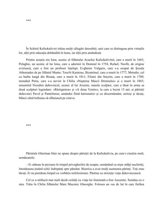 ***




       În Schitul Kafsokaliviei trăiau mulţi călugări deosebiţi; unii care se distingeau prin virtuţile
lor, alţii prin educaţia dobândită în lume, iar alţii prin amândouă.

      Printre aceştia era Iona, ucenic al Sfântului Acachie Kafsokalivitul, care a murit în 1665;
Pelaghie, un ucenic al lui Iona, care a adormit în Domnul în 1754; Rafael; Neofit, de origine
evreiască, care a fost un profesor înţelept; Evghenie Vulgaris, care s-a ocupat de Şcoala
Athoniades de pe Sfântul Munte; Teoclit Karatzas, Bizantinul, care a murit în 1777; Metodie, cel
cu barba lungă din Bizanţ, care a murit în 1811; Filotei din Smyrni, care a murit în 1789;
monahul Petru, care s-a nevoit în Chilia «Naşterea Maicii Domnului» şi a murit în 1865;
renumitul Nicodim duhovnicul, ucenic al lui Arsenie, marele sculptor, care a lăsat în urma sa
două sculpturi legendare: «Răstignirea» şi «A doua Venire», la care a lucrat 15 ani; şi părinţii
duhovnici Pavel şi Pantelimon, amândoi fiind harismatici şi cu discernământ, serioşi şi tăcuţi,
blânzi când trebuiau să sfătuiască pe cineva.




     ***




     Părintele Gherman Hair ne spune despre părinţii de la Kafsokalivia, pe care-i cinstim mult,
următoarele:

      – Ei stăteau în picioare în timpul privegherilor de noapte, semănând cu nişte stâlpi neclintiţi,
întotdeauna ţinând ochii îndreptaţi spre pământ. Biserica a avut mulţi asemenea părinţi. Toţi erau
tăcuţi. Ei nu pierdeau timpul cu vorbărie nefolositoare. Păstrau cu stricteţe viaţa duhovnicească.

      Cel ce a strălucit mai mult decât ceilalţi cu viaţa lui iluminată a fost Auxentie. Semăna cu o
stea. Trăia în Chilia Sfântului Mare Mucenic Gheorghe. Folosea un vas de lut în care fierbea
 