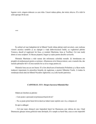 legume verzi, singura mâncare cu care trăia. Uneori mânca pâine, dar nimic altceva. El a trăit în
schit aproape 60 de ani.




     ***




      În schitul cel mai îndepărtat de la Sfântul Vasile trăiau părinţi mult nevoitori, care realizau
victorii ascetice notabile şi au câştigat o viaţă duhovnicească înaltă, ca veghetorul părinte
Varnava, dascăl al rugăciunii lui Iisus, şi românii Martinian, Iona şi Teofilact. Cei mai mulţi
dintre ei erau sculptori. Ei făceau piepteni, linguri şi cuţite pentru deschis scrisorile.

     Părintele Martinian a trăit numai din milostenia celorlalţi monahi. Şi întotdeauna era
pregătit să mulţumească pentru ce primea: «Dumnezeu să te binecuvinteze; care e numele tău, dar
numele părinţilor tăi?» (Cerea numele lor ca să se roage pentru ei).

     Părintele Iona era un om literat. El a fost absolvent al Institutului Politehnic şi a făcut multe
traduceri importante în atmosfera liniştită, de rugăciune, a pustiei Sfântului Vasile. A tradus în
româneşte două cărţi de Sfântul Nicodim Aghioritul, ca şi alte lucrări patristice.




                      CAPITOLUL XVI - Despre lucrarea Sfântului Har



     Odată am întrebat un părinte:

     – Cum poate o persoană să primească harul divin?

     – Nu se poate primi harul divin dacă nu înduri toate ispitele care vin, a răspuns el.

     Şi apoi a adăugat:

    – Cel mai mare obstacol care împiedică harul lui Dumnezeu este iubirea de sine. Când
Dumnezeu găseşte inima golită de toate dorinţele, El o umple cu harul Său, ceea ce este imposibil
 