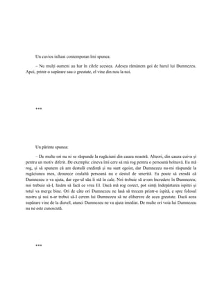 Un cuvios isihast contemporan îmi spunea:

     – Nu mulţi oameni au har în zilele acestea. Adesea rămânem goi de harul lui Dumnezeu.
Apoi, printr-o supărare sau o greutate, el vine din nou la noi.




     ***




     Un părinte spunea:

      – De multe ori nu ni se răspunde la rugăciuni din cauza noastră. Alteori, din cauza cuiva şi
pentru un motiv diferit. De exemplu: cineva îmi cere să mă rog pentru o persoană bolnavă. Eu mă
rog, şi să spunem că am destulă credinţă şi nu sunt egoist, dar Dumnezeu nu-mi răspunde la
rugăciunea mea, deoarece cealaltă persoană nu e destul de smerită. Ea poate să creadă că
Dumnezeu o va ajuta, dar ego-ul său îi stă în cale. Noi trebuie să avem încredere în Dumnezeu;
noi trebuie să-L lăsăm să facă ce vrea El. Dacă mă rog corect, pot simţi îndepărtarea ispitei şi
totul va merge bine. Ori de câte ori Dumnezeu ne lasă să trecem printr-o ispită, e spre folosul
nostru şi noi n-ar trebui să-I cerem lui Dumnezeu să ne elibereze de acea greutate. Dacă acea
supărare vine de la diavol, atunci Dumnezeu ne va ajuta imediat. De multe ori voia lui Dumnezeu
nu ne este cunoscută.




     ***
 