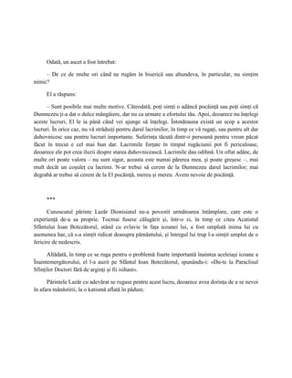Odată, un ascet a fost întrebat:

     – De ce de multe ori când ne rugăm în biserică sau altundeva, în particular, nu simţim
nimic?

     El a răspuns:

      – Sunt posibile mai multe motive. Câteodată, poţi simţi o adâncă pocăinţă sau poţi simţi că
Dumnezeu ţi-a dat o dulce mângâiere, dar nu ca urmare a efortului tău. Apoi, deoarece nu înţelegi
aceste lucruri, El le ia până când vei ajunge să înţelegi. Întotdeauna există un scop a acestor
lucruri. În orice caz, nu vă străduiţi pentru darul lacrimilor, în timp ce vă rugaţi, sau pentru alt dar
duhovnicesc sau pentru lucruri importante. Suferinţa tăcută dintr-o persoană pentru vreun păcat
făcut în trecut e cel mai bun dar. Lacrimile forţate în timpul rugăciunii pot fi periculoase,
deoarece ele pot crea iluzii despre starea duhovnicească. Lacrimile dau odihnă. Un oftat adânc, de
multe ori poate valora – nu sunt sigur, aceasta este numai părerea mea, şi poate greşesc –, mai
mult decât un coşuleţ cu lacrimi. N-ar trebui să cerem de la Dumnezeu darul lacrimilor; mai
degrabă ar trebui să cerem de la El pocăinţă, mereu şi mereu. Avem nevoie de pocăinţă.



     ***

      Cunoscutul părinte Lazăr Dionisiatul ne-a povestit următoarea întâmplare, care este o
experienţă de-a sa proprie. Tocmai fusese călugărit şi, într-o zi, în timp ce citea Acatistul
Sfântului Ioan Botezătorul, stând cu evlavie în faţa icoanei lui, a fost umplută inima lui cu
asemenea har, că s-a simţit ridicat deasupra pământului, şi întregul lui trup l-a simţit umplut de o
fericire de nedescris.

      Altădată, în timp ce se ruga pentru o problemă foarte importantă înaintea aceleiaşi icoane a
Înaintemergătorului, el l-a auzit pe Sfântul Ioan Botezătorul, spunându-i: «Du-te la Paraclisul
Sfinţilor Doctori fără de arginţi şi fii isihast».

      Părintele Lazăr cu adevărat se rugase pentru acest lucru, deoarece avea dorinţa de a se nevoi
în afara mănăstirii, la o katismă aflată în pădure.
 