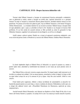 CAPITOLUL XVII - Despre lucrarea duhurilor rele


      Tocmai când Sfântul Atanasie a început să construiască biserica principală a mănăstirii,
care se păstrează şi astăzi, satana a început un teribil atac, ispitind muncitorii cu o greutate
imensă. În timp ce meşterii şi muncitorii făceau planul bisericii, deodată mâinile tuturor au fost
paralizate. Nu puteau să le ducă nici până la gură. Aşa că Sfântul Atanasie a citit Imnul Trisagion
(Sfinte Dumnezeule…) şi imediat mâinile lor au revenit la normal. Sfântul însuşi a început întâi
să sape pământul, apoi a spus şi celorlalţi să facă la fel. Imediat ei au început să lucreze fără
probleme. Ei au fost uimiţi de această minune şi fără şovăială au căzut în genunchi în faţa
Sfântului Atanasie, rugându-l să-i primească să stea lângă el, ca să fie şi ei călugări.

     Astfel satana a plecat ruşinat, fiindcă nu a reuşit să oprească construirea mănăstirii, care
avea să devină prima cetate a Ortodoxiei şi ascezei din Sfântul Munte, Grădina Maicii Domnului.




      ***




      La două săptămâni după ce Sfântul Petru al Athosului s-a aşezat în peştera sa, satana a
pornit ispite mari, alarmând şi mobilizând toţi demonii ca să-l atace pe acest pionier eroic al
ascezei.

      Dar Sfântul Petru a devenit victorios asupra atacurilor. În timpul nopţii, tatăl minciunii şi al
invidiei şi-a adunat toţi soldaţii. Unii au atacat peştera, aruncând cu suliţe şi săgeţi, în timp ce alţii
au spart stânci uriaşe de sus şi le aruncau în jos şi ţipau: «Ieşi din casa noastră. Altfel te vom
omorî».

      Fiind întărit prin rugăciune, sfântul a rămas nevătămat de ameninţările şi atacurile lor.
Ieşind din peşteră pentru un scurt timp, a văzut o mulţime de demoni. Ridicându-şi ochii spre cer,
a strigat din adâncul inimii sale: «Preasfântă Născătoare de Dumnezeu, ajută-mă pe mine,
slujitorul tău!».

      Auzind numele Maicii Domnului, acei demoni au dispărut cu frică. După 50 de zile ei s-au
întors sub forma fiarelor şi şerpilor, în acelaşi fel în care l-au atacat pe marele dascăl al pustiei,
 