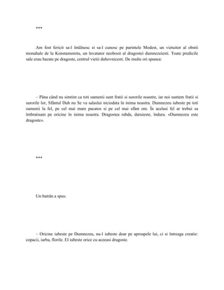 ***



      Am fost fericit sa-l întâlnesc si sa-l cunosc pe parintele Modest, un vietuitor al obstii
monahale de la Konstamonitu, un învatator neobosit al dragostei dumnezeiesti. Toate predicile
sale erau bazate pe dragoste, centrul vietii duhovnicesti. De multe ori spunea:




      – Pâna când nu simtim ca toti oamenii sunt fratii si surorile noastre, iar noi suntem fratii si
surorile lor, Sfântul Duh nu Se va salaslui niciodata în inima noastra. Dumnezeu iubeste pe toti
oamenii la fel, pe cel mai mare pacatos si pe cel mai sfânt om. În acelasi fel ar trebui sa
îmbratisam pe oricine în inima noastra. Dragostea rabda, daruieste, îndura. «Dumnezeu este
dragoste».




     ***




     Un batrân a spus:




     – Oricine iubeste pe Dumnezeu, nu-l iubeste doar pe aproapele lui, ci si întreaga creatie:
copacii, iarba, florile. El iubeste orice cu aceeasi dragoste.
 