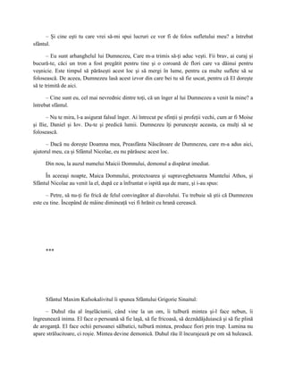 – Şi cine eşti tu care vrei să-mi spui lucruri ce vor fi de folos sufletului meu? a întrebat
sfântul.

       – Eu sunt arhanghelul lui Dumnezeu, Care m-a trimis să-ţi aduc veşti. Fii brav, ai curaj şi
bucură-te, căci un tron a fost pregătit pentru tine şi o coroană de flori care va dăinui pentru
veşnicie. Este timpul să părăseşti acest loc şi să mergi în lume, pentru ca multe suflete să se
folosească. De aceea, Dumnezeu lasă acest izvor din care bei tu să fie uscat, pentru că El doreşte
să te trimită de aici.

      – Cine sunt eu, cel mai nevrednic dintre toţi, că un înger al lui Dumnezeu a venit la mine? a
întrebat sfântul.

       – Nu te mira, l-a asigurat falsul înger. Ai întrecut pe sfinţii şi profeţii vechi, cum ar fi Moise
şi Ilie, Daniel şi Iov. Du-te şi predică lumii. Dumnezeu îţi porunceşte aceasta, ca mulţi să se
folosească.

      – Dacă nu doreşte Doamna mea, Preasfânta Născătoare de Dumnezeu, care m-a adus aici,
ajutorul meu, ca şi Sfântul Nicolae, eu nu părăsesc acest loc.

      Din nou, la auzul numelui Maicii Domnului, demonul a dispărut imediat.

     În aceeaşi noapte, Maica Domnului, protectoarea şi supraveghetoarea Muntelui Athos, şi
Sfântul Nicolae au venit la el, după ce a înfruntat o ispită aşa de mare, şi i-au spus:

      – Petre, să nu-ţi fie frică de felul convingător al diavolului. Tu trebuie să ştii că Dumnezeu
este cu tine. Începând de mâine dimineaţă vei fi hrănit cu hrană cerească.




      ***




      Sfântul Maxim Kafsokalivitul îi spunea Sfântului Grigorie Sinaitul:

     – Duhul rău al înşelăciunii, când vine la un om, îi tulbură mintea şi-l face nebun, îi
îngreunează inima. El face o persoană să fie laşă, să fie fricoasă, să deznădăjduiască şi să fie plină
de aroganţă. El face ochii persoanei sălbatici, tulbură mintea, produce fiori prin trup. Lumina nu
apare strălucitoare, ci roşie. Mintea devine demonică. Duhul rău îl încurajează pe om să hulească.
 