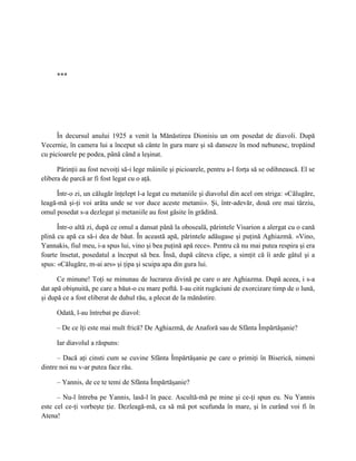 ***




      În decursul anului 1925 a venit la Mănăstirea Dionisiu un om posedat de diavoli. După
Vecernie, în camera lui a început să cânte în gura mare şi să danseze în mod nebunesc, tropăind
cu picioarele pe podea, până când a leşinat.

      Părinţii au fost nevoiţi să-i lege mâinile şi picioarele, pentru a-l forţa să se odihnească. El se
elibera de parcă ar fi fost legat cu o aţă.

     Într-o zi, un călugăr înţelept l-a legat cu metaniile şi diavolul din acel om striga: «Călugăre,
leagă-mă şi-ţi voi arăta unde se vor duce aceste metanii». Şi, într-adevăr, două ore mai târziu,
omul posedat s-a dezlegat şi metaniile au fost găsite în grădină.

      Într-o altă zi, după ce omul a dansat până la oboseală, părintele Visarion a alergat cu o cană
plină cu apă ca să-i dea de băut. În această apă, părintele adăugase şi puţină Aghiazmă. «Vino,
Yannakis, fiul meu, i-a spus lui, vino şi bea puţină apă rece». Pentru că nu mai putea respira şi era
foarte însetat, posedatul a început să bea. Însă, după câteva clipe, a simţit că îi arde gâtul şi a
spus: «Călugăre, m-ai ars» şi ţipa şi scuipa apa din gura lui.

      Ce minune! Toţi se minunau de lucrarea divină pe care o are Aghiazma. După aceea, i s-a
dat apă obişnuită, pe care a băut-o cu mare poftă. I-au citit rugăciuni de exorcizare timp de o lună,
şi după ce a fost eliberat de duhul rău, a plecat de la mănăstire.

     Odată, l-au întrebat pe diavol:

     – De ce îţi este mai mult frică? De Aghiazmă, de Anaforă sau de Sfânta Împărtăşanie?

     Iar diavolul a răspuns:

      – Dacă aţi cinsti cum se cuvine Sfânta Împărtăşanie pe care o primiţi în Biserică, nimeni
dintre noi nu v-ar putea face rău.

     – Yannis, de ce te temi de Sfânta Împărtăşanie?

      – Nu-l întreba pe Yannis, lasă-l în pace. Ascultă-mă pe mine şi ce-ţi spun eu. Nu Yannis
este cel ce-ţi vorbeşte ţie. Dezleagă-mă, ca să mă pot scufunda în mare, şi în curând voi fi în
Atena!
 