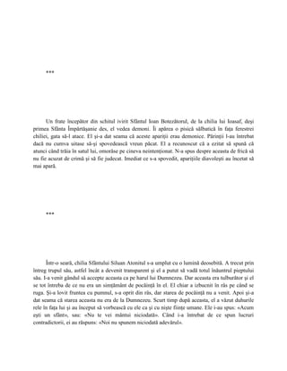 ***




      Un frate începător din schitul ivirit Sfântul Ioan Botezătorul, de la chilia lui Ioasaf, deşi
primea Sfânta Împărtăşanie des, el vedea demoni. Îi apărea o pisică sălbatică în faţa ferestrei
chiliei, gata să-l atace. El şi-a dat seama că aceste apariţii erau demonice. Părinţii l-au întrebat
dacă nu cumva uitase să-şi spovedească vreun păcat. El a recunoscut că a ezitat să spună că
atunci când trăia în satul lui, omorâse pe cineva neintenţionat. N-a spus despre aceasta de frică să
nu fie acuzat de crimă şi să fie judecat. Imediat ce s-a spovedit, apariţiile diavoleşti au încetat să
mai apară.




     ***




      Într-o seară, chilia Sfântului Siluan Atonitul s-a umplut cu o lumină deosebită. A trecut prin
întreg trupul său, astfel încât a devenit transparent şi el a putut să vadă totul înăuntrul pieptului
său. I-a venit gândul să accepte aceasta ca pe harul lui Dumnezeu. Dar aceasta era tulburător şi el
se tot întreba de ce nu era un simţământ de pocăinţă în el. El chiar a izbucnit în râs pe când se
ruga. Şi-a lovit fruntea cu pumnul, s-a oprit din râs, dar starea de pocăinţă nu a venit. Apoi şi-a
dat seama că starea aceasta nu era de la Dumnezeu. Scurt timp după aceasta, el a văzut duhurile
rele în faţa lui şi au început să vorbească cu ele ca şi cu nişte fiinţe umane. Ele i-au spus: «Acum
eşti un sfânt», sau: «Nu te vei mântui niciodată». Când i-a întrebat de ce spun lucruri
contradictorii, ei au răspuns: «Noi nu spunem niciodată adevărul».
 