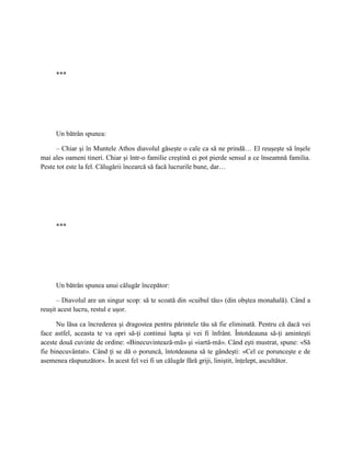 ***




     Un bătrân spunea:

      – Chiar şi în Muntele Athos diavolul găseşte o cale ca să ne prindă… El reuşeşte să înşele
mai ales oameni tineri. Chiar şi într-o familie creştină ei pot pierde sensul a ce înseamnă familia.
Peste tot este la fel. Călugării încearcă să facă lucrurile bune, dar…




     ***




     Un bătrân spunea unui călugăr începător:

      – Diavolul are un singur scop: să te scoată din «cuibul tău» (din obştea monahală). Când a
reuşit acest lucru, restul e uşor.

      Nu lăsa ca încrederea şi dragostea pentru părintele tău să fie eliminată. Pentru că dacă vei
face astfel, aceasta te va opri să-ţi continui lupta şi vei fi înfrânt. Întotdeauna să-ţi aminteşti
aceste două cuvinte de ordine: «Binecuvintează-mă» şi «iartă-mă». Când eşti mustrat, spune: «Să
fie binecuvântat». Când ţi se dă o poruncă, întotdeauna să te gândeşti: «Cel ce porunceşte e de
asemenea răspunzător». În acest fel vei fi un călugăr fără griji, liniştit, înţelept, ascultător.
 
