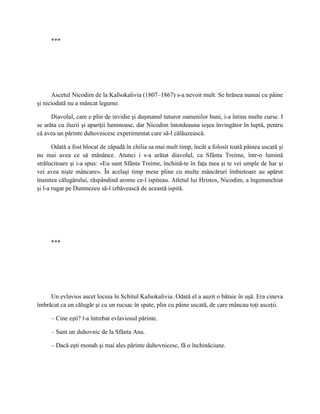 ***




      Ascetul Nicodim de la Kafsokalivia (1807–1867) s-a nevoit mult. Se hrănea numai cu pâine
şi niciodată nu a mâncat legume.

      Diavolul, care e plin de invidie şi duşmanul tuturor oamenilor buni, i-a întins multe curse. I
se arăta cu iluzii şi apariţii luminoase, dar Nicodim întotdeauna ieşea învingător în luptă, pentru
că avea un părinte duhovnicesc experimentat care să-l călăuzească.

       Odată a fost blocat de zăpadă în chilia sa mai mult timp, încât a folosit toată pâinea uscată şi
nu mai avea ce să mănânce. Atunci i s-a arătat diavolul, ca Sfânta Treime, într-o lumină
strălucitoare şi i-a spus: «Eu sunt Sfânta Treime, închină-te în faţa mea şi te vei umple de har şi
vei avea nişte mâncare». În acelaşi timp mese pline cu multe mâncăruri îmbietoare au apărut
înaintea călugărului, răspândind arome ce-l ispiteau. Atletul lui Hristos, Nicodim, a îngenunchiat
şi l-a rugat pe Dumnezeu să-l izbăvească de această ispită.




     ***




     Un evlavios ascet locuia în Schitul Kafsokalivia. Odată el a auzit o bătaie în uşă. Era cineva
îmbrăcat ca un călugăr şi cu un rucsac în spate, plin cu pâine uscată, de care mâncau toţi asceţii.

     – Cine eşti? l-a întrebat evlaviosul părinte.

     – Sunt un duhovnic de la Sfânta Ana.

     – Dacă eşti monah şi mai ales părinte duhovnicesc, fă o închinăciune.
 