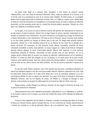 La puţin timp după ce a devenit frate începător, a fost trimis la metocul nostru
«Monoxilitis», care este situat în interiorul Muntelui Athos, unde era obişnuit să se lucreze şi să
se înveţe cum să se postească şi cum să se urmeze toate slujbele. În felul acesta, el s-a pregătit
pentru asceza aspră practicată în mănăstirea noastră. Într-o zi, după ce a ajuns acolo, îndată după
ce fraţii au venit de la biserică şi se pregăteau ca să înceapă munca, în timp ce stăteau pe balconul
metocului, au fost aruncate pietre spre ei, venind din direcţia pădurii apropiate. Nimeni nu a fost
rănit, nici clădirile şi mobilierul stricate.

      La început, ei au crezut că cineva aruncă cu pietre din glumă, dar când plecau la muncă şi-
au dat seama că atacul continua. Atunci toţi au fugit înapoi la metoc, speriaţi, suspectând un joc
murdar al oamenilor sau al demonilor. Au mers la biserică şi au început să se roage lui Dumnezeu
şi Maicii Domnului ca să-i mântuiască. Cât timp au fost în biserică, atacul a încetat, însă imediat
ce au ieşit afară, pietrele au început să zboare spre ei din nou. Pe lângă toată această confuzie
demonică, câinele lor a fost deodată aruncat de pe un balcon de trei metri de la pământ de o
putere nevăzută. De asemenea, au fost aruncate multe obiecte incasabile, scăunele de lemn,
culioanele monahilor şi altele, toate părând a se mişca singure şi a cădea de pe balcon. Călugării
speriaţi stăteau adunaţi în jurul evlaviosului părinte Marcu, fost egumen, şi şi-au petrecut
majoritatea timpului în biserică, cunoscând că toate acestea erau un atac demonic. Ca să se
asigure pentru ultima dată că aceasta era situaţia cu adevărat, administratorul şef al mănăstirii,
Porfirie, l-a trimis pe unul din călugări, pe jos, la Karyes ca să ceară ajutor de la paza locală.
Când au sosit trupele de pază, încă mai veneau pietre din direcţia pădurii. Au pornit să cerceteze
zona şi chiar au tras câteva focuri, dar fără rezultate. Au fost de acord că demonii îi atacau şi au
plecat.

      În cele din urmă, fratele Atanasie, care a fost amintit mai devreme, a destăinuit părinţilor că
atacul era îndreptat împotriva lui din cauza preocupării faţă de vrăjitorie a părinţilor lui şi de viaţa
lui anterioară, plină de păcat. El a spus că de două zile a avut un sentiment apăsător, şi ca să-i
convingă pe părinţi că ceea ce spune este adevărat, le-a cerut să fie lăsat să meargă la bisericuţa
Sfântului Artemie, care nu era departe de metoc. De îndată ce a început să meargă în acea
direcţie, toate pietrele au început să cadă asupra lui şi în jurul lui, fără să-i facă vreun rău.

      După aceasta, ceilalţi călugări l-au lăsat pe Atanasie să stea singur în biserică, în timp ce ei
au plecat la treburile lor obişnuite.

      Administratorul şef a scris mănăstirii principale, explicându-le ce se întâmplase şi cerându-
le să trimită o barcă şi să-l ia înapoi, aşa încât toţi ceilalţi din metoc să fie eliberaţi de tulburarea
demonică.

      Cererea a fost împlinită, dar de îndată ce Atanasie a început să meargă spre ţărm ca să intre
în barca ce-i fusese trimisă, atacul a început din nou. Ca să-i consoleze pe vâslaşi, administratorul
a trebuit să-i trimită cu ei atât pe părintele Marcu, cât şi pe părintele Isaac. În ciuda acestora,
 