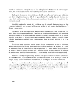 pietrele au continuat să cadă până ce ei au fost în largul mării. Din fericire, ele cădeau în jurul
bărcii, fără să rănească pe cineva. În aceste împrejurări au ajuns la mănăstire.

      La început, din cauză că nici o piatră nu a căzut la sosirea lor, nici în drum spre mănăstire,
unii dintre călugări au început să râdă de ei, spunând că au fost înşelaţi. Deodată cinci sau şase
pietre foarte mari au căzut din turnul apropiat, ceea ce i-a convins pe toţi că nu era de râs, ci o
problemă serioasă.

      Consiliul mănăstirii a hotărât să-l trimită pe frate la părintele duhovnic Sava, un fost
vieţuitor al mănăstirii, care era acum la Sfânta Ana, sperând că va fi în stare să aibă grijă de el. A
doua zi l-au dus acolo.

      Acest mare ascet, deşi foarte bătrân, a simţit o milă adâncă pentru fratele în suferinţă. El a
postit şi s-a rugat o săptămână întreagă. Ca urmare, el şi călugării lui au suferit mult, nu numai
pentru că erau atacaţi cu pietre uriaşe care cădeau de deasupra chiliei lor în mare cu un zgomot
puternic, dar şi pentru că tăcutul Atanasie a devenit violent şi hulitor şi-i ataca verbal pe ceilalţi
călugări, şi mai ales pe părintele Sava. La un moment dat ei au trebuit să-l lege, ca să n u se
sinucidă.

      În cele din urmă, rugăciunea omului drept a câştigat asupra răului. În timp ce evlaviosul
părinte se ruga cu lacrimi în ochi, avertizându-l pe diavol să-l părăsească pe începător, el a văzut
un demon sub formă de vulpe ieşind din gura începătorului. Ea a stat la intrarea chiliei şi-l privea
pe bătrân cu mânie, scrâşnind din dinţi, apoi a dispărut. Imediat, începătorul a căzut în genunchi
în faţa bătrânului, plângând şi mulţumindu-i că a fost eliberat şi salvat de o povară insuportabilă.

     Bătrânul l-a ţinut pe începător lângă el câteva zile, apoi l-a trimis la alt părinte duhovnicesc
în Schitul Kutlumuş, unde a fost tuns monah cu numele de Avacum. L-am întâlnit pe Avacum în
Karyes, unde-şi folosea îndemânarea sa de plăcintar, ca să câştige ce era necesar pentru viaţă.

      Cei ce se nevoiau împreună cu el au spus că era un ascet aspru, ce purta lanţuri pe sub
haine, urmând exemplul părinţilor din vechime. Ajungând la o vârstă înaintată şi nefiind în stare
să se îngrijească singur, s-a întors la biserica principală a Kutlumuşului şi acolo, lângă grajdul
mănăstirii, într-o chilie mică, a adormit în Domnul cu câţiva ani în urmă.




     ***
 