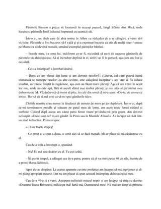 Părintele Simeon a plecat să locuiască în aceeaşi peşteră, lângă Sfânta Ana Mică, unde
locuise şi părintele Iosif Isihastul împreună cu ucenicii săi.

      Într-o zi, un tânăr care de abia sosise în Athos cu nădejdea de a se călugări, a venit să-l
viziteze. Părintele a fost bucuros să-l vadă şi şi-a exprimat bucuria că atât de mulţi tineri veneau
pe Munte ca să devină monahi, urmând exemplul părinţilor bătrâni.

      – Fratele meu, i-a spus lui, indiferent ce-ar fi, niciodată să nu-ţi ţii ascunse gândurile de
părintele tău duhovnicesc. Să ai încredere deplină în el, altfel vei fi în pericol, aşa cum am fost şi
eu odată.

      – Ce s-a întâmplat? a întrebat tânărul.

      – După ce am plecat din lume şi am devenit rasofor31 (Literar, cel care poartă haină
monahală se numeşte rasofor; cu alte cuvinte, este călugărul începător.), am vrut să fiu isihast
imediat, să trăiesc liniştit în rugăciune, aşa cum au făcut marii părinţi. Aşa că am venit în acest
loc mic, unde nu este apă, fără să ascult sfatul mai multor părinţi, şi mai ales al părintelui meu
duhovnicesc M. Văzându-mă că insist să plec, în cele din urmă el mi-a spus: «Du-te, de vreme ce
insişti. Dar să vii să mă vezi ca să-mi spui gândurile tale».

      Chiliile noastre erau numai la douăzeci de minute de mers pe jos depărtare. Într-o zi, după
ce-mi terminasem pravila şi stăteam pe patul meu de lemn, am auzit nişte femei râzând şi
vorbind. Curând după aceea am văzut patru femei tinere privindu-mă prin geam. Am devenit
neliniştit. «Unde sunt eu? m-am gândit. În Pireu sau în Muntele Athos?». Au început să râdă într-
un mod tulburător. Prima a spus:

      «– Este foarte chipeş!

      – Ce prost e, a spus a doua, a venit aici să se facă monah. Mi-ar place să mă căsătoresc cu
el.

      Cea de-a treia a întrerupt-o, spunând:

      – Nu! Eu mă voi căsători cu el. Tu eşti urâtă.

      – Îţi pierzi timpul, a adăugat cea de-a patra, pentru că el va muri peste 40 de zile, înainte de
a primi Marea Schimă».

     Apoi ele au dispărut. La aceste aparente cuvinte profetice am început să mă îngrijorez şi să-
mi plâng apropiata moarte. Dar nu am plecat să spun această întâmplare duhovnicului meu.

    Cea de-a 40-a zi a venit. Aşteptam neliniştit miezul nopţii şi am început să strig cu durere:
«Doamne Iisuse Hristoase, miluieşte-mă! Iartă-mă, Dumnezeul meu! Nu mai am timp să primesc
 