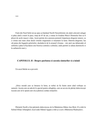 ***




      Fratii din Noul Schit mi-au spus ca batrânul Neofit Neoschitiotul, de când a devenit calugar
si pâna când a murit în pace, timp de 65 de ani, a ramas în Gradina Maicii Domnului fara sa fi
plecat de acolo macar o data. Acest parinte de-a pururea pomenit împartasea dragoste tuturor, ca
o virtute mai mare chiar decât virtutile singuratatii si renuntarii la lume. Datorita dragostei, lua
cât putea din bagajele pelerinilor, ducându-le de la arsana2 (Arsana – mic port sau debarcader al
schitului.) pâna la Kyriakon este biserica centrala a schitului, unde parintii se aduna duminicile si
la sarbatorile mari.).




        CAPITOLUL II - Despre puritatea si curatia simturilor si a inimii


     Un ascet bătrân ne-a povestit:




      „Orice monah care se întoarce în lume, ar trebui să fie foarte atent când vorbeşte cu
oamenii. Acesta este un adevăr în special pentru călugăriţe, care au nevoie de părinţi duhovniceşti
iscusiţi care să le spună cum să-şi păstreze curăţia simţurilor.




     Părintele Neofit a fost părintele duhovnicesc de la Mănăstirea Sfânta Ana Mică. El a trăit în
Schitul Sfinţii Arhangheli, locul unde Sfântul Agapie a trăit şi a scris «Mântuirea Păcătoşilor».
 