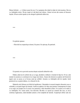Marea Schimă…». A bătut ceasul de ora 12 şi aşteptam din clipă în clipă să vină moartea. Dar nu
s-a întâmplat nimic. M-am ciupit să văd dacă mai trăiesc. Atunci mi-am dat seama că fusesem
înşelat. M-am sculat repede şi am alergat la părintele duhovnic.




     ***




     Un părinte spunea:

     – Diavolul nu respectă pe nimeni, fie preot, fie episcop, fie patriarh.




     ***




     Un pustnic mi-a povestit acestea despre acţiunile duhurilor rele:

      Odată, când era în schitul său şi se ruga, deodată a strălucit o lumină în faţa lui. El nu a dat
atenţie la aceasta şi a continuat să se roage mai intens. Atunci doi demoni au apărut sub formă de
ţigani care se jucau şi se loveau unul pe celălalt. Aceasta s-a întâmplat atât de repede, încât
pustnicul nu s-a putut abţine, ci a izbucnit în râs.

      Duhurile rele folosesc tot felul de înşelăciuni. Câteodată ei creează imagini obraznice sau se
schimbă, ca să pară îngeri de lumină. Astfel au apărut ei în faţa unui pustnic contemporan în timp
ce se ruga; era noapte iar el a auzit voci puternice, tobe răsunând şi dans. S-a sculat ca să vadă ce
s-a întâmplat. N-a văzut nimic. Era diavolul. De-abia s-a aşezat pe scăunel din nou, ca să-şi
continue rugăciunea, când deodată camera a fost umplută de lumină. Acoperişul chiliei sale era
 