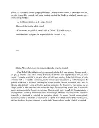 ridicat. El a crezut că lumina ajungea până la cer. Unde se termina lumina, a apărut faţa unui om,
ca a lui Hristos. El a putut să vadă numai jumătate din faţă, dar fiindcă se uita la el, a auzit o voce
interioară spunându-i:

     – Ai fost binecuvântat ca să-L vezi pe Hristos!

     Răspunsul său imediat a fost gândul:

     – Cine sunt eu, nevrednicul, ca să-L văd pe Hristos? Şi şi-a făcut cruce.

     Imediat vedenia a dispărut, iar acoperişul chiliei a revenit la loc.




     ***




     Sfântul Maxim Kafsokalivitul îi spunea Sfântului Grigorie Sinaitul:

      – Când Duhul Sfânt sălăşluieşte într-o persoană, gândurile îi sunt adunate. Acea persoană e
cu grijă şi smerită. Ea îşi aduce aminte de moarte, de păcatele sale, de judecata de apoi, de iadul
veşnic. Ea devine sensibilă la lucrurile sfinte. Ochii îi sunt umpluţi de lacrimi şi linişte. Cu cât
vine mai mult la el harul lui Dumnezeu, cu atât mintea îi este mai odihnită şi sufletul mângâiat de
patima lui Hristos şi de marea Lui dragoste pentru omenire. Mintea, în această stare, intră în
tărâmul adevăratelor vedenii şi înţelege puterea uluitoare a lui Dumnezeu, Care numai cu un
singur cuvânt a adus universul din nefiinţă la fiinţă. În acelaşi timp mintea este în admiraţie
pentru atotputernicia lui Dumnezeu, prin care El guvernează toate, şi copleşită de neputinţa de a
înţelege Sfânta Treime şi imensitatea Jertfei dumnezeieşti. Mintea e ridicată deasupra simţurilor
materiale, e iluminată şi umplută cu cunoştinţa divină. În această lumină dumnezeiască,
luminoasă, inima se linişteşte, se înseninează şi e plină de roadele Sfântului Duh: bucurie, pace,
răbdare, bunătate, dragoste, smerenie şi multe altele. Atunci sufletul omului e în fericire deplină.
 