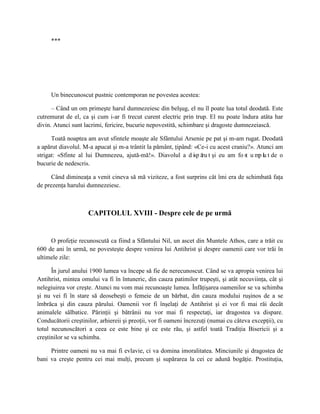 ***




     Un binecunoscut pustnic contemporan ne povestea acestea:

      – Când un om primeşte harul dumnezeiesc din belşug, el nu îl poate lua totul deodată. Este
cutremurat de el, ca şi cum i-ar fi trecut curent electric prin trup. El nu poate îndura atâta har
divin. Atunci sunt lacrimi, fericire, bucurie nepovestită, schimbare şi dragoste dumnezeiască.

      Toată noaptea am avut sfintele moaşte ale Sfântului Arsenie pe pat şi m-am rugat. Deodată
a apărut diavolul. M-a apucat şi m-a trântit la pământ, ţipând: «Ce-i cu acest craniu?». Atunci am
strigat: «Sfinte al lui Dumnezeu, ajută-mă!». Diavolul a d isp ă t şi eu am fo st u mp lu t de o
                                                                  ru
bucurie de nedescris.

      Când dimineaţa a venit cineva să mă viziteze, a fost surprins cât îmi era de schimbată faţa
de prezenţa harului dumnezeiesc.



                     CAPITOLUL XVIII - Despre cele de pe urmă


     O profeţie recunoscută ca fiind a Sfântului Nil, un ascet din Muntele Athos, care a trăit cu
600 de ani în urmă, ne povesteşte despre venirea lui Antihrist şi despre oamenii care vor trăi în
ultimele zile:

      În jurul anului 1900 lumea va începe să fie de nerecunoscut. Când se va apropia venirea lui
Antihrist, mintea omului va fi în întuneric, din cauza patimilor trupeşti, şi atât necuviinţa, cât şi
nelegiuirea vor creşte. Atunci nu vom mai recunoaşte lumea. Înfăţişarea oamenilor se va schimba
şi nu vei fi în stare să deosebeşti o femeie de un bărbat, din cauza modului ruşinos de a se
îmbrăca şi din cauza părului. Oamenii vor fi înşelaţi de Antihrist şi ei vor fi mai răi decât
animalele sălbatice. Părinţii şi bătrânii nu vor mai fi respectaţi, iar dragostea va dispare.
Conducătorii creştinilor, arhiereii şi preoţii, vor fi oameni încrezuţi (numai cu câteva excepţii), cu
totul necunoscători a ceea ce este bine şi ce este rău, şi astfel toată Tradiţia Bisericii şi a
creştinilor se va schimba.

     Printre oameni nu va mai fi evlavie, ci va domina imoralitatea. Minciunile şi dragostea de
bani va creşte pentru cei mai mulţi, precum şi supărarea la cei ce adună bogăţie. Prostituţia,
 