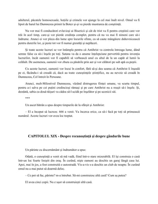 adulterul, păcatele homosexuale, hoţiile şi crimele vor ajunge la cel mai înalt nivel. Omul va fi
lipsit de harul lui Dumnezeu primit la Botez şi-şi va pierde mustrarea de conştiinţă.

      Nu vor mai fi conducători evlavioşi ai Bisericii şi cât de trist va fi pentru creştinii care vor
trăi în acel timp, care-şi vor pierde credinţa complet, pentru că nu va mai fi nimeni care să-i
îndrume. Atunci ei vor pleca din lume spre locurile sfinte, ca să caute mângâiere duhovnicească
pentru durerile lor, şi peste tot vor fi numai greutăţi şi neplăceri.

      Şi toate aceste lucruri se vor întâmpla pentru că Antihrist va controla întreaga lume, dând
semne false ca să-i înşele pe toţi. Satana va da o anume înţelepciune pervertită pentru invenţia
lucrurilor, încât oamenii vor fi capabili să vorbească unul cu altul de la un capăt al lumii la
celălalt. De asemenea, oamenii vor zbura ca păsările prin aer şi vor călători pe sub apă ca peştii.

      Cu aceste lucruri, oamenii vor locui în confort, fără să-şi dea seama că Antihrist îi înşeală
pe ei, făcându-i să creadă că, dacă au toate cunoştinţele ştiinţifice, nu au nevoie să creadă în
Dumnezeu, Cel întreit în Persoane.

     Atunci, mult-Milostivul Dumnezeu, văzând distrugerea fiinţei umane, va scurta timpul,
pentru a-i salva pe cei puţini credincioşi rămaşi şi pe care Antihrist nu a reuşit să-i înşele. Şi,
deodată, sabia cu două tăişuri va cădea să-l ucidă pe înşelător şi pe ucenicii săi.

     ***

     Un ascet bătrân a spus despre timpurile de la sfârşit şi Antihrist:

    – El a început să lucreze. 666 a venit. Va încerca orice, ca să-i facă pe toţi să primească
numărul. Aceste lucruri vor avea loc treptat.




        CAPITOLUL XIX - Despre recunoştinţă şi despre gândurile bune


     Un părinte cu discernământ şi îndrumător a spus:

      Odată, o cunoştinţă a venit să mă vadă, fiind într-o stare mizerabilă. El îşi construia o casă
într-un loc foarte liniştit din oraş. În curând, nişte oameni au deschis un garaj lângă casa lui.
Apoi, mai în jos, a fost construită o autostradă. Vis-a-vis s-a deschis un club de noapte. În curând
omul nu a mai putut să doarmă deloc.

     – Ce pot să fac, părinte? m-a întrebat. Să-mi construiesc altă casă? Cum aş putea?

     El avea cinci copii. Nu e uşor să construieşti altă casă.
 