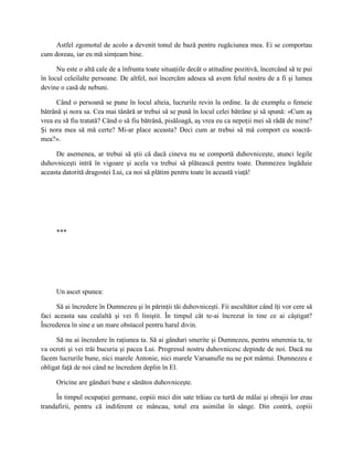 Astfel zgomotul de acolo a devenit tonul de bază pentru rugăciunea mea. Ei se comportau
cum doreau, iar eu mă simţeam bine.

      Nu este o altă cale de a înfrunta toate situaţiile decât o atitudine pozitivă, încercând să te pui
în locul celeilalte persoane. De altfel, noi încercăm adesea să avem felul nostru de a fi şi lumea
devine o casă de nebuni.

      Când o persoană se pune în locul alteia, lucrurile revin la ordine. Ia de exemplu o femeie
bătrână şi nora sa. Cea mai tânără ar trebui să se pună în locul celei bătrâne şi să spună: «Cum aş
vrea eu să fiu tratată? Când o să fiu bătrână, pisăloagă, aş vrea eu ca nepoţii mei să râdă de mine?
Şi nora mea să mă certe? Mi-ar place aceasta? Deci cum ar trebui să mă comport cu soacră-
mea?».

     De asemenea, ar trebui să ştii că dacă cineva nu se comportă duhovniceşte, atunci legile
duhovniceşti intră în vigoare şi acela va trebui să plătească pentru toate. Dumnezeu îngăduie
aceasta datorită dragostei Lui, ca noi să plătim pentru toate în această viaţă!




     ***




     Un ascet spunea:

      Să ai încredere în Dumnezeu şi în părinţii tăi duhovniceşti. Fii ascultător când îţi vor cere să
faci aceasta sau cealaltă şi vei fi liniştit. În timpul cât te-ai încrezut în tine ce ai câştigat?
Încrederea în sine e un mare obstacol pentru harul divin.

     Să nu ai încredere în raţiunea ta. Să ai gânduri smerite şi Dumnezeu, pentru smerenia ta, te
va ocroti şi vei trăi bucuria şi pacea Lui. Progresul nostru duhovnicesc depinde de noi. Dacă nu
facem lucrurile bune, nici marele Antonie, nici marele Varsanufie nu ne pot mântui. Dumnezeu e
obligat faţă de noi când ne încredem deplin în El.

     Oricine are gânduri bune e sănătos duhovniceşte.

     În timpul ocupaţiei germane, copiii mici din sate trăiau cu turtă de mălai şi obrajii lor erau
trandafirii, pentru că indiferent ce mâncau, totul era asimilat în sânge. Din contră, copiii
 
