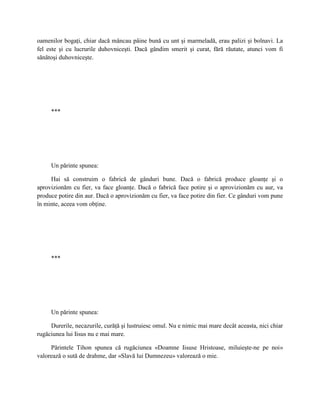 oamenilor bogaţi, chiar dacă mâncau pâine bună cu unt şi marmeladă, erau palizi şi bolnavi. La
fel este şi cu lucrurile duhovniceşti. Dacă gândim smerit şi curat, fără răutate, atunci vom fi
sănătoşi duhovniceşte.




     ***




     Un părinte spunea:

     Hai să construim o fabrică de gânduri bune. Dacă o fabrică produce gloanţe şi o
aprovizionăm cu fier, va face gloanţe. Dacă o fabrică face potire şi o aprovizionăm cu aur, va
produce potire din aur. Dacă o aprovizionăm cu fier, va face potire din fier. Ce gânduri vom pune
în minte, aceea vom obţine.




     ***




     Un părinte spunea:

     Durerile, necazurile, curăţă şi lustruiesc omul. Nu e nimic mai mare decât aceasta, nici chiar
rugăciunea lui Iisus nu e mai mare.

     Părintele Tihon spunea că rugăciunea «Doamne Iisuse Hristoase, miluieşte-ne pe noi»
valorează o sută de drahme, dar «Slavă lui Dumnezeu» valorează o mie.
 