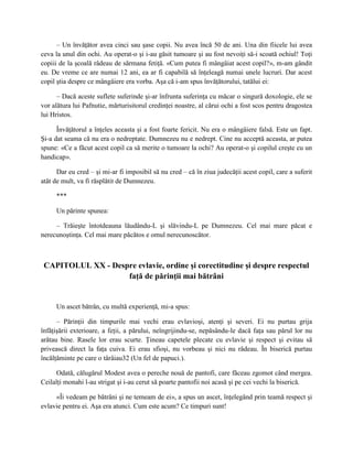 – Un învăţător avea cinci sau şase copii. Nu avea încă 50 de ani. Una din fiicele lui avea
ceva la unul din ochi. Au operat-o şi i-au găsit tumoare şi au fost nevoiţi să-i scoată ochiul! Toţi
copiii de la şcoală râdeau de sărmana fetiţă. «Cum putea fi mângâiat acest copil?», m-am gândit
eu. De vreme ce are numai 12 ani, ea ar fi capabilă să înţeleagă numai unele lucruri. Dar acest
copil ştia despre ce mângâiere era vorba. Aşa că i-am spus învăţătorului, tatălui ei:

      – Dacă aceste suflete suferinde şi-ar înfrunta suferinţa cu măcar o singură doxologie, ele se
vor alătura lui Pafnutie, mărturisitorul credinţei noastre, al cărui ochi a fost scos pentru dragostea
lui Hristos.

      Învăţătorul a înţeles aceasta şi a fost foarte fericit. Nu era o mângâiere falsă. Este un fapt.
Şi-a dat seama că nu era o nedreptate. Dumnezeu nu e nedrept. Cine nu acceptă aceasta, ar putea
spune: «Ce a făcut acest copil ca să merite o tumoare la ochi? Au operat-o şi copilul creşte cu un
handicap».

      Dar eu cred – şi mi-ar fi imposibil să nu cred – că în ziua judecăţii acest copil, care a suferit
atât de mult, va fi răsplătit de Dumnezeu.

     ***

     Un părinte spunea:

     – Trăieşte întotdeauna lăudându-L şi slăvindu-L pe Dumnezeu. Cel mai mare păcat e
nerecunoştinţa. Cel mai mare păcătos e omul nerecunoscător.



 CAPITOLUL XX - Despre evlavie, ordine şi corectitudine şi despre respectul
                    faţă de părinţii mai bătrâni


     Un ascet bătrân, cu multă experienţă, mi-a spus:

      – Părinţii din timpurile mai vechi erau evlavioşi, atenţi şi severi. Ei nu purtau grija
înfăţişării exterioare, a feţii, a părului, neîngrijindu-se, nepăsându-le dacă faţa sau părul lor nu
arătau bine. Rasele lor erau scurte. Ţineau capetele plecate cu evlavie şi respect şi evitau să
privească direct la faţa cuiva. Ei erau sfioşi, nu vorbeau şi nici nu râdeau. În biserică purtau
încălţăminte pe care o târâiau32 (Un fel de papuci.).

     Odată, călugărul Modest avea o pereche nouă de pantofi, care făceau zgomot când mergea.
Ceilalţi monahi l-au strigat şi i-au cerut să poarte pantofii noi acasă şi pe cei vechi la biserică.

     «Îi vedeam pe bătrâni şi ne temeam de ei», a spus un ascet, înţelegând prin teamă respect şi
evlavie pentru ei. Aşa era atunci. Cum este acum? Ce timpuri sunt!
 