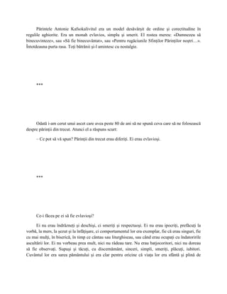 Părintele Antonie Kafsokalivitul era un model desăvârşit de ordine şi corectitudine în
regulile aghiorite. Era un monah evlavios, simplu şi smerit. El rostea mereu: «Dumnezeu să
binecuvinteze», sau «Să fie binecuvântat», sau «Pentru rugăciunile Sfinţilor Părinţilor noştri…».
Întotdeauna purta rasa. Toţi bătrânii şi-l amintesc cu nostalgie.




     ***




     Odată i-am cerut unui ascet care avea peste 80 de ani să ne spună ceva care să ne folosească
despre părinţii din trecut. Atunci el a răspuns scurt:

     – Ce pot să vă spun? Părinţii din trecut erau diferiţi. Ei erau evlavioşi.




     ***




     Ce-i făcea pe ei să fie evlavioşi?

      Ei nu erau îndrăzneţi şi deschişi, ci smeriţi şi respectuoşi. Ei nu erau ipocriţi, prefăcuţi la
vorbă, la mers, la şezut şi la înfăţişare, ci comportamentul lor era exemplar, fie că erau singuri, fie
cu mai mulţi, în biserică, în timp ce cântau sau liturghiseau, sau când erau ocupaţi cu îndatoririle
ascultării lor. Ei nu vorbeau prea mult, nici nu râdeau tare. Nu erau batjocoritori, nici nu doreau
să fie observaţi. Supuşi şi tăcuţi, cu discernământ, sinceri, simpli, smeriţi, plăcuţi, iubitori.
Cuvântul lor era sarea pământului şi era clar pentru oricine că viaţa lor era sfântă şi plină de
 