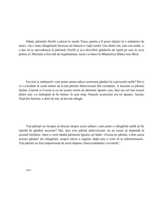 Odată, părintele Neofit a plecat în insula Tinos, pentru a fi preot slujitor la o mănăstire de
maici. Aici, toate călugăriţele încercau să trăiască o viaţă curată. Una dintre ele, care era oarbă, s-
a dus să se spovedească la părintele Neofit şi şi-a dezvăluit gândurile de ispită pe care le avea
pentru el. Părintele a fost atât de înspăimântat, încât s-a întors la Mănăstirea Sfânta Ana Mică.




      Era trist şi nedumerit: cum poate satana aduce asemenea gânduri la o persoană oarbă? Într-o
zi s-a hotărât să ceară sfaturi de la toţi părinţii duhovniceşti din vecinătate. A discutat cu părinţii
Ştefan, Ciprian şi Cosma şi cu un ucenic trimis de părintele Ignatie care, deşi era cel mai iscusit
dintre toţi, s-a întâmplat să fie bolnav în acel timp. Numele ucenicului era tot Ignatie. Acesta,
fiind din Ismirne, a dorit de mic să devină călugăr.




       Toţi părinţii au început să discute despre acest subiect: cum poate o călugăriţă oarbă să fie
ispitită de gânduri necurate? Dar, deşi erau părinţi duhovniceşti, nu au reuşit să răspundă la
această întrebare. Apoi a venit rândul părintelui Ignatie cel tânăr: «Vocea ta, părinte, a fost cauza
acestor gânduri ale călugăriţei, asupra cărora a cugetat, după care a venit să se mărturisească».
Toţi părinţii au fost impresionaţi de acest răspuns, binecuvântându-i cuvintele“.




     ***
 