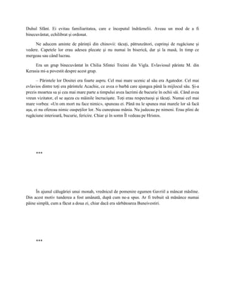 Duhul Sfânt. Ei evitau familiaritatea, care e începutul îndrăznelii. Aveau un mod de a fi
binecuvântat, echilibrat şi ordonat.

     Ne aducem aminte de părinţii din chinovii: tăcuţi, pătrunzători, cuprinşi de rugăciune şi
vedere. Capetele lor erau adesea plecate şi nu numai în biserică, dar şi la masă, în timp ce
mergeau sau când lucrau.

     Era un grup binecuvântat în Chilia Sfintei Treimi din Vigla. Evlaviosul părinte M. din
Kerasia mi-a povestit despre acest grup.

      – Părintele lor Dositei era foarte aspru. Cel mai mare ucenic al său era Agatodor. Cel mai
evlavios dintre toţi era părintele Acachie, ce avea o barbă care ajungea până la mijlocul său. Şi-a
prezis moartea sa şi cea mai mare parte a timpului avea lacrimi de bucurie în ochii săi. Când avea
vreun vizitator, el se aşeza cu mâinile încrucişate. Toţi erau respectuoşi şi tăcuţi. Numai cel mai
mare vorbea: «Un om mort nu face nimic», spuneau ei. Până nu le spunea mai marele lor să facă
aşa, ei nu ofereau nimic oaspeţilor lor. Nu cunoşteau mânia. Nu judecau pe nimeni. Erau plini de
rugăciune interioară, bucurie, fericire. Chiar şi în somn Îl vedeau pe Hristos.




     ***




     În ajunul călugăriei unui monah, vrednicul de pomenire egumen Gavriil a mâncat măsline.
Din acest motiv tunderea a fost amânată, după cum ne-a spus. Ar fi trebuit să mănânce numai
pâine simplă, cum a făcut a doua zi, chiar dacă era sărbătoarea Buneivestiri.




     ***
 